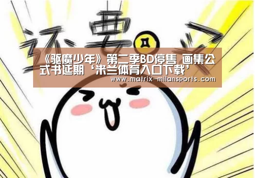 《驱魔少年》第二季BD停售 画集公式书延期‘米兰体育入口下载’(图3) 米兰体育app